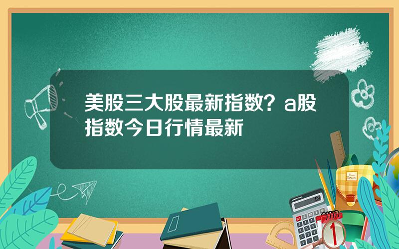 美股三大股最新指数？a股指数今日行情最新