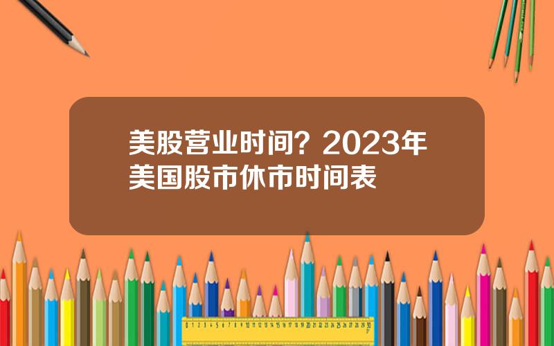 美股营业时间？2023年美国股市休市时间表