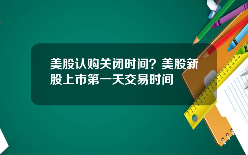 美股认购关闭时间？美股新股上市第一天交易时间