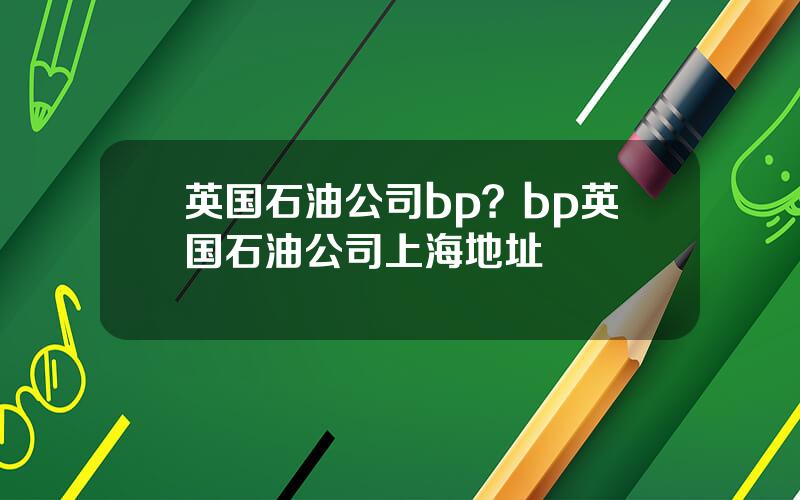 英国石油公司bp？bp英国石油公司上海地址