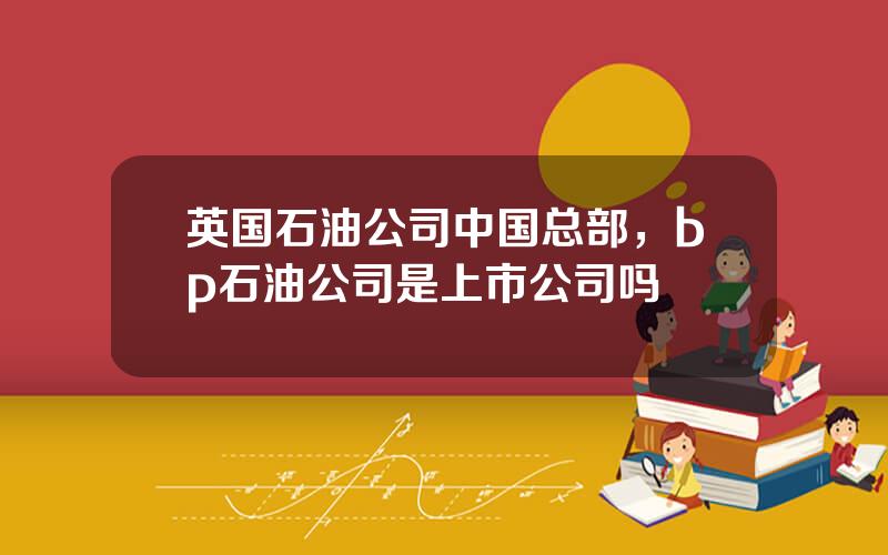 英国石油公司中国总部，bp石油公司是上市公司吗