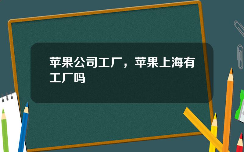 苹果公司工厂，苹果上海有工厂吗