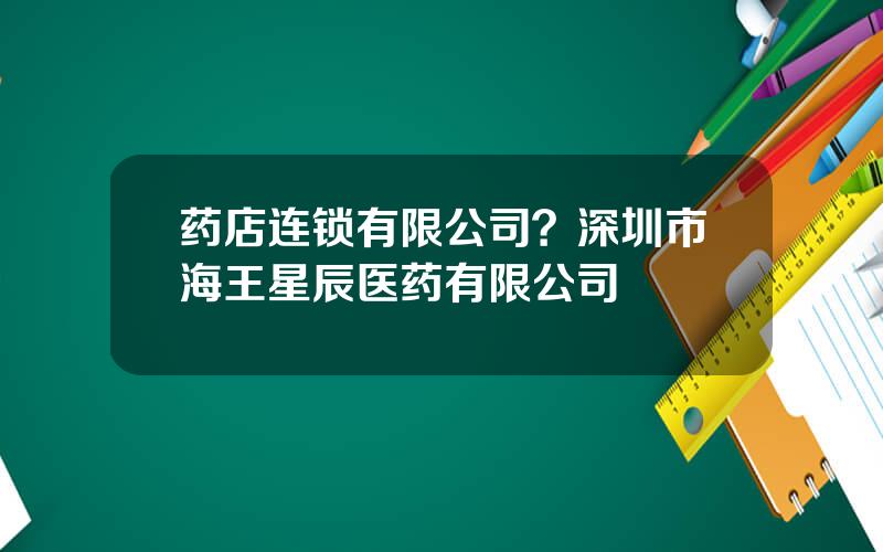 药店连锁有限公司？深圳市海王星辰医药有限公司