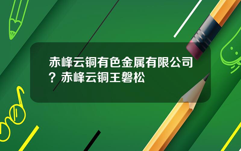 赤峰云铜有色金属有限公司？赤峰云铜王磐松