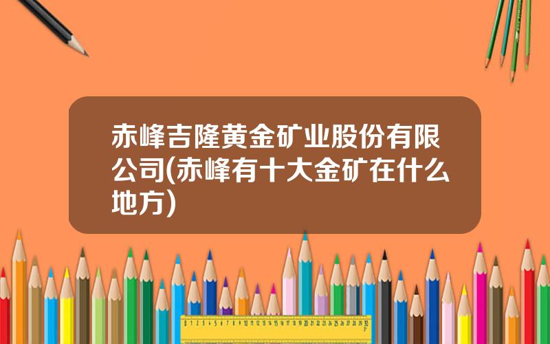 赤峰吉隆黄金矿业股份有限公司(赤峰有十大金矿在什么地方)