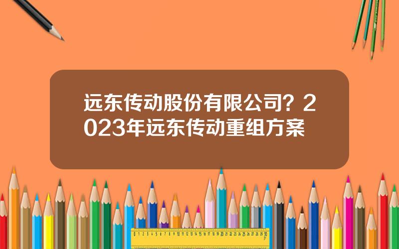 远东传动股份有限公司？2023年远东传动重组方案