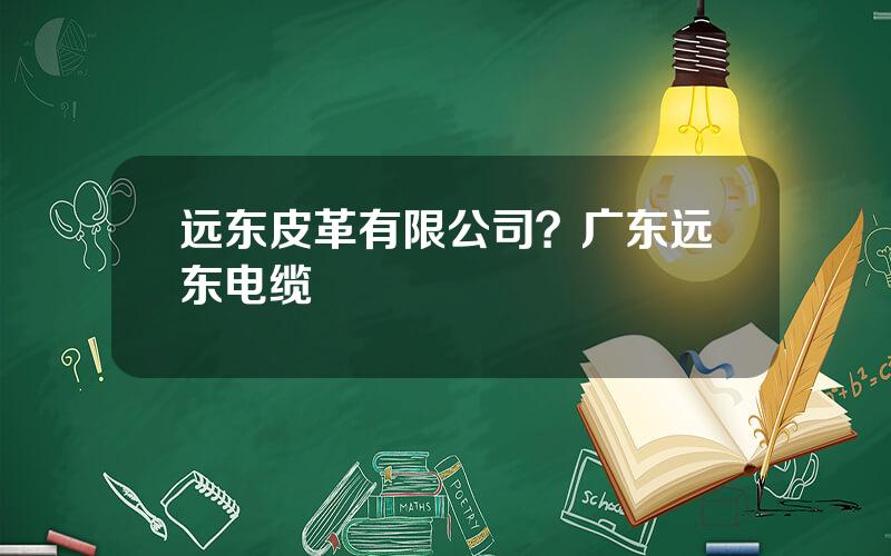 远东皮革有限公司？广东远东电缆