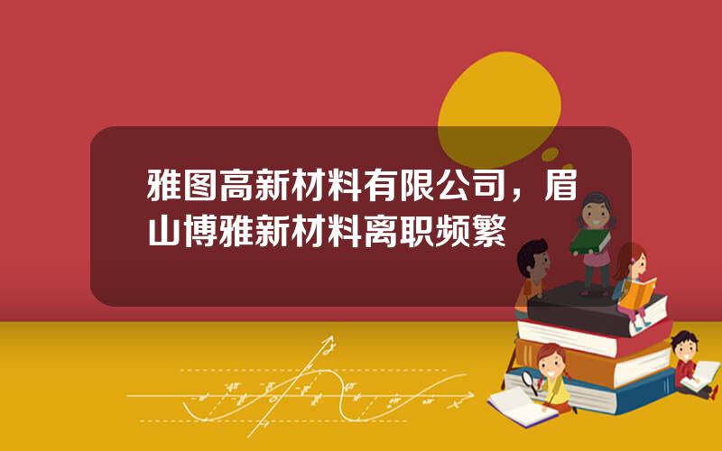 雅图高新材料有限公司，眉山博雅新材料离职频繁